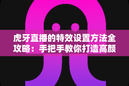 虎牙直播的特效设置方法全攻略：手把手教你打造高颜值互动直播间