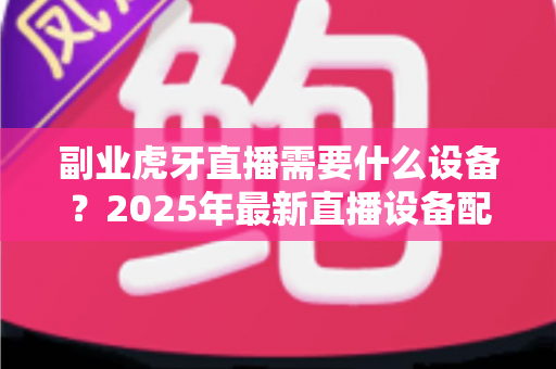 副业虎牙直播需要什么设备?2025年最新直播设备配置全攻略,新手入门必看指南 副业虎牙直播需要什么设备?2025年最新直播设备配置全攻略,新手入门必看指南