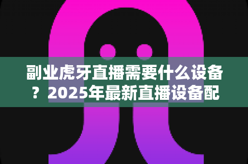 副业虎牙直播需要什么设备?2025年最新直播设备配置全攻略,新手入门必看指南 副业虎牙直播需要什么设备?2025年最新直播设备配置全攻略,新手入门必看指南