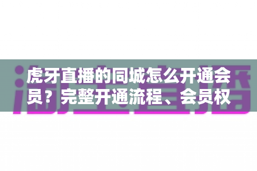 虎牙直播的同城怎么开通会员？完整开通流程、会员权益与常见问题全解析