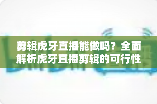 剪辑虎牙直播能做吗？全面解析虎牙直播剪辑的可行性、操作方法与变现思路