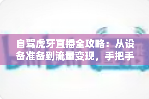 自驾虎牙直播全攻略:从设备准备到流量变现,手把手教你打造高人气车载直播间 自驾虎牙直播全攻略:从设备准备到流量变现,手把手教你打造高人气车载直播间