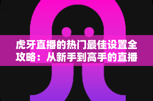 虎牙直播的热门最佳设置全攻略：从新手到高手的直播优化指南