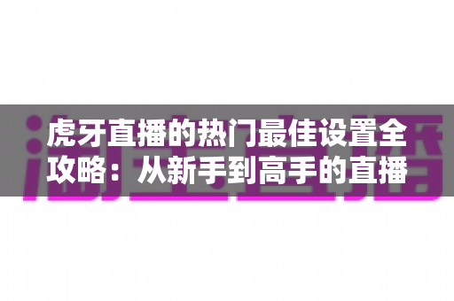 虎牙直播的热门最佳设置全攻略：从新手到高手的直播优化指南