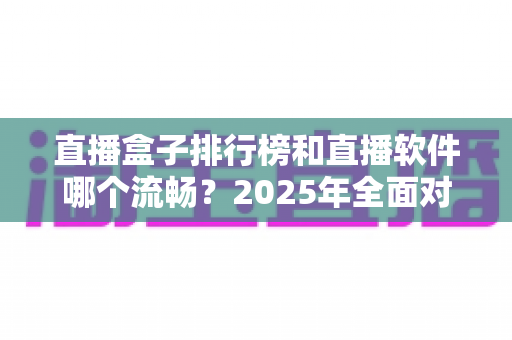 直播盒子排行榜和直播软件哪个流畅?2025年全面对比与深度选购指南 直播盒子排行榜和直播软件哪个流畅?2025年全面对比与深度选购指南