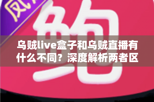乌贼live盒子和乌贼直播有什么不同?深度解析两者区别与选购全指南 乌贼live盒子和乌贼直播有什么不同?深度解析两者区别与选购全指南