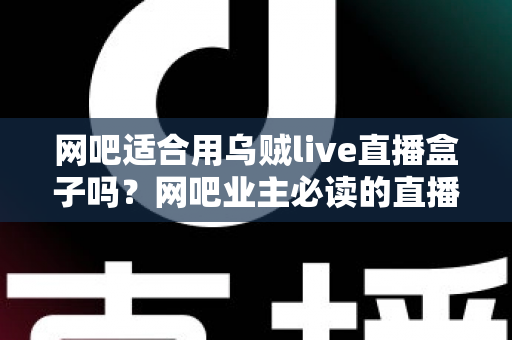 网吧适合用乌贼live直播盒子吗？网吧业主必读的直播设备选型与经营增值全指南