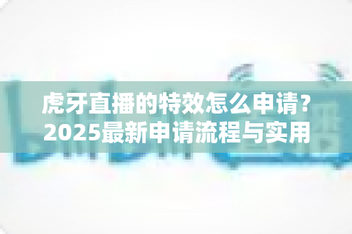 虎牙直播的特效怎么申请？2025最新申请流程与实用技巧全解析