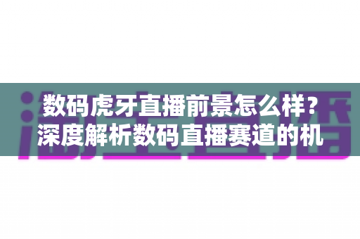 数码虎牙直播前景怎么样？深度解析数码直播赛道的机遇、挑战与未来发展趋势