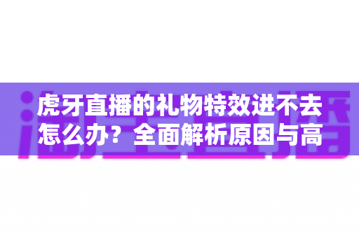虎牙直播的礼物特效进不去怎么办？全面解析原因与高效解决方案指南