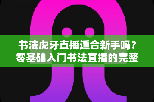 书法虎牙直播适合新手吗？零基础入门书法直播的完整指南与实用建议