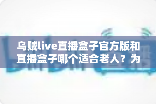 乌贼live直播盒子官方版和直播盒子哪个适合老人?为爸妈挑选观影设备的全攻略 乌贼live直播盒子官方版和直播盒子哪个适合老人?为爸妈挑选观影设备的全攻略