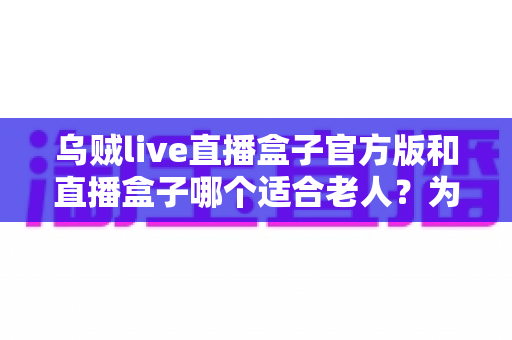 乌贼live直播盒子官方版和直播盒子哪个适合老人?为爸妈挑选观影设备的全攻略 乌贼live直播盒子官方版和直播盒子哪个适合老人?为爸妈挑选观影设备的全攻略