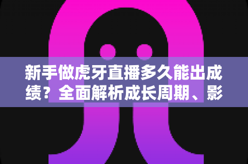 新手做虎牙直播多久能出成绩？全面解析成长周期、影响因素与快速起号实用指南