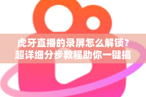 虎牙直播的录屏怎么解锁？超详细分步教程助你一键搞定高清直播录制
