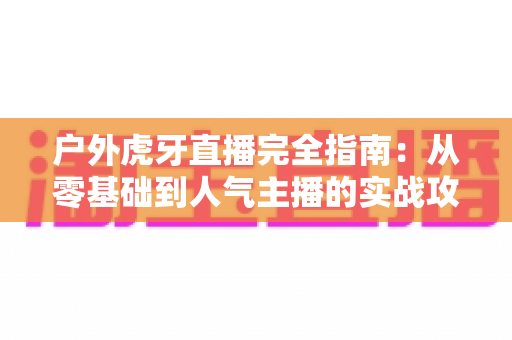 户外虎牙直播完全指南:从零基础到人气主播的实战攻略 户外虎牙直播完全指南:从零基础到人气主播的实战攻略