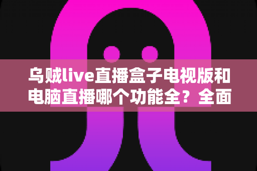 乌贼live直播盒子电视版和电脑直播哪个功能全？全面对比解析助你选对直播设备