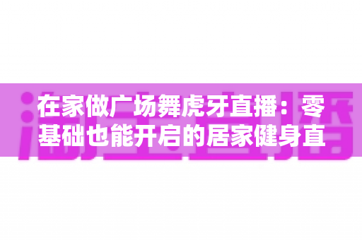 在家做广场舞虎牙直播：零基础也能开启的居家健身直播全攻略