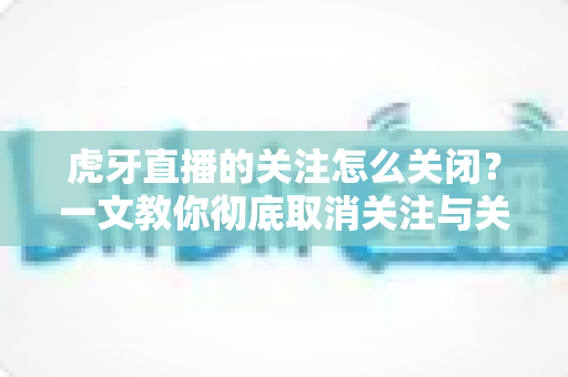 虎牙直播的关注怎么关闭？一文教你彻底取消关注与关闭提醒的完整指南