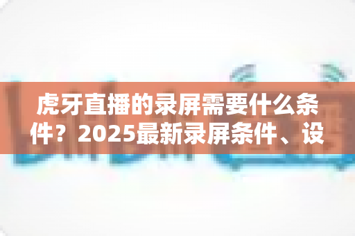 虎牙直播的录屏需要什么条件？2025最新录屏条件、设备要求与实操指南全解析