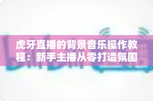 虎牙直播的背景音乐操作教程:新手主播从零打造氛围感直播间的完整指南 虎牙直播的背景音乐操作教程:新手主播从零打造氛围感直播间的完整指南