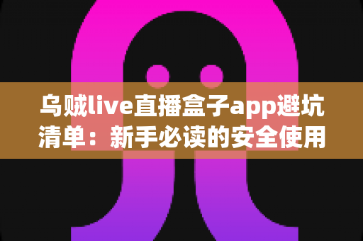 乌贼live直播盒子app避坑清单：新手必读的安全使用指南与风险防范全攻略