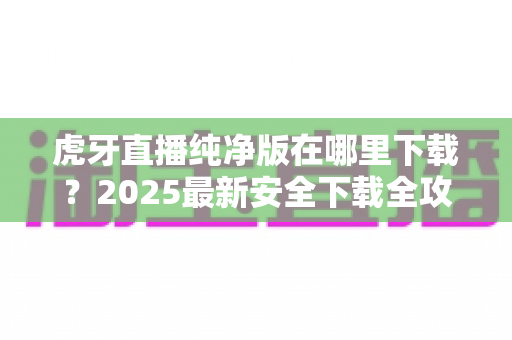 虎牙直播纯净版在哪里下载？2025最新安全下载全攻略，告别广告清爽看直播