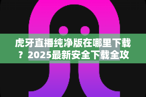 虎牙直播纯净版在哪里下载？2025最新安全下载全攻略，告别广告清爽看直播