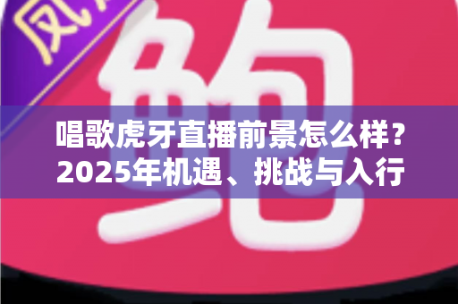 唱歌虎牙直播前景怎么样?2025年机遇、挑战与入行全攻略深度解析 唱歌虎牙直播前景怎么样?2025年机遇、挑战与入行全攻略深度解析