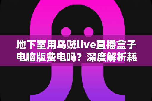 地下室用乌贼live直播盒子电脑版费电吗?深度解析耗电真相与实用省电指南 地下室用乌贼live直播盒子电脑版费电吗?深度解析耗电真相与实用省电指南