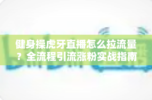 健身操虎牙直播怎么拉流量？全流程引流涨粉实战指南，助你直播间人气翻倍