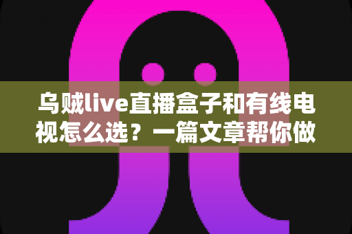 乌贼live直播盒子和有线电视怎么选？一篇文章帮你做出最适合家庭的决定