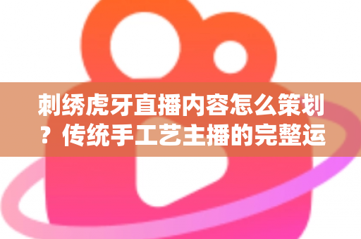 刺绣虎牙直播内容怎么策划？传统手工艺主播的完整运营方案与实战技巧