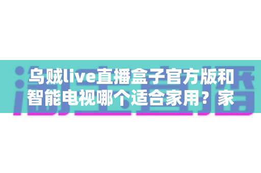 乌贼live直播盒子官方版和智能电视哪个适合家用?家庭观影设备选购全攻略 乌贼live直播盒子官方版和智能电视哪个适合家用?家庭观影设备选购全攻略