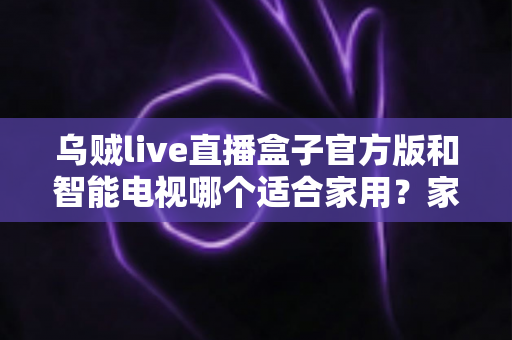 乌贼live直播盒子官方版和智能电视哪个适合家用？家庭观影设备选购全攻略