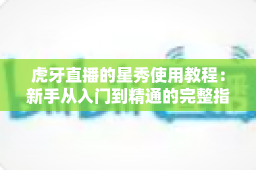 虎牙直播的星秀使用教程：新手从入门到精通的完整指南