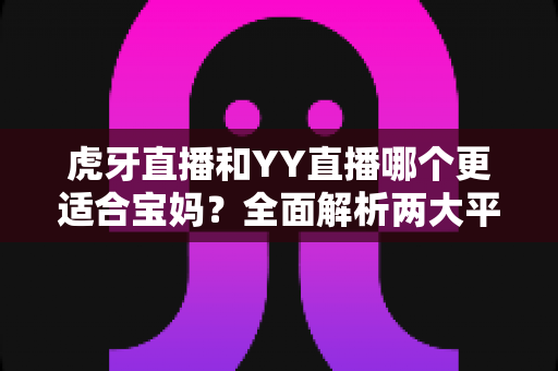 虎牙直播和YY直播哪个更适合宝妈？全面解析两大平台的优劣，帮你找到最佳副业选择