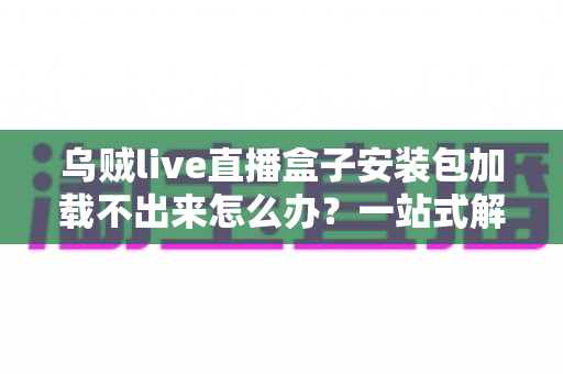 乌贼live直播盒子安装包加载不出来怎么办？一站式解决方案与实用避坑指南助你快速畅享直播