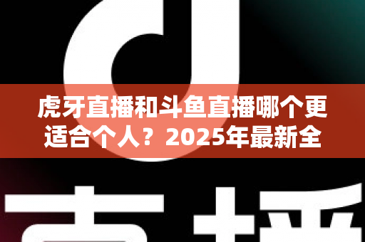 虎牙直播和斗鱼直播哪个更适合个人？2025年最新全方位对比与选择指南