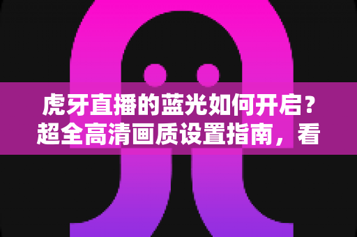 虎牙直播的蓝光如何开启？超全高清画质设置指南，看播体验瞬间升级