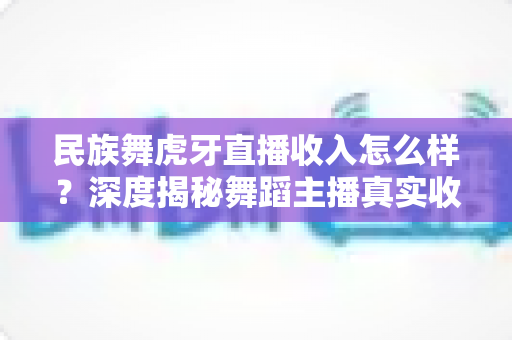 民族舞虎牙直播收入怎么样?深度揭秘舞蹈主播真实收益、赚钱渠道与涨薪攻略 民族舞虎牙直播收入怎么样?深度揭秘舞蹈主播真实收益、赚钱渠道与涨薪攻略