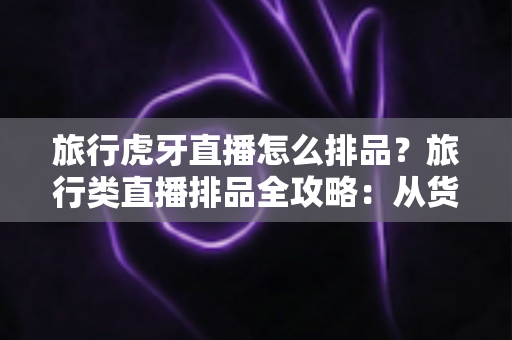 旅行虎牙直播怎么排品?旅行类直播排品全攻略:从货盘分层到转化提升的实战指南 旅行虎牙直播怎么排品?旅行类直播排品全攻略:从货盘分层到转化提升的实战指南