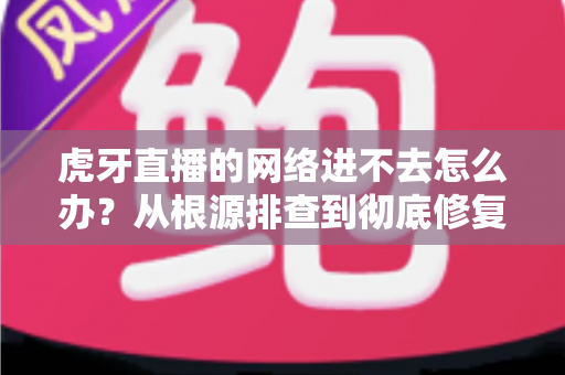 虎牙直播的网络进不去怎么办？从根源排查到彻底修复的完整指南