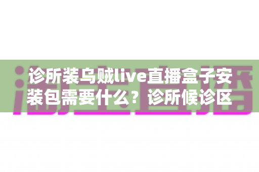 诊所装乌贼live直播盒子安装包需要什么?诊所候诊区直播盒子安装设备清单与全流程实用指南 诊所装乌贼live直播盒子安装包需要什么?诊所候诊区直播盒子安装设备清单与全流程实用指南