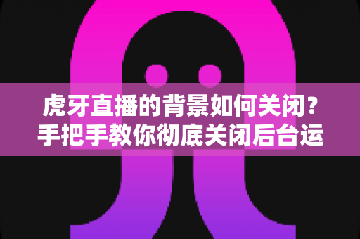 虎牙直播的背景如何关闭?手把手教你彻底关闭后台运行的完整实用教程 虎牙直播的背景如何关闭?手把手教你彻底关闭后台运行的完整实用教程