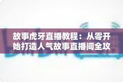 故事虎牙直播教程:从零开始打造人气故事直播间全攻略 故事虎牙直播教程:从零开始打造人气故事直播间全攻略