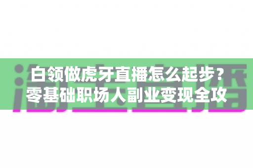 白领做虎牙直播怎么起步?零基础职场人副业变现全攻略 白领做虎牙直播怎么起步?零基础职场人副业变现全攻略