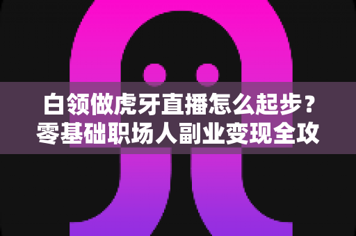 白领做虎牙直播怎么起步?零基础职场人副业变现全攻略 白领做虎牙直播怎么起步?零基础职场人副业变现全攻略