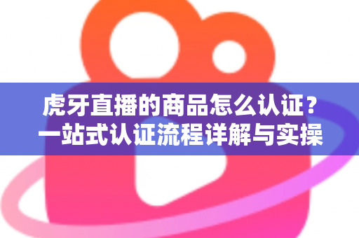 虎牙直播的商品怎么认证?一站式认证流程详解与实操避坑指南 虎牙直播的商品怎么认证?一站式认证流程详解与实操避坑指南
