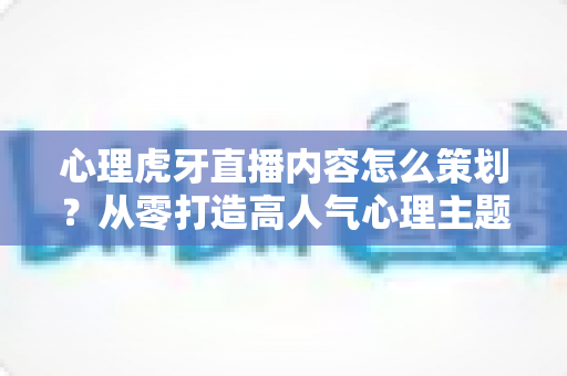 心理虎牙直播内容怎么策划？从零打造高人气心理主题直播间的完整实操指南